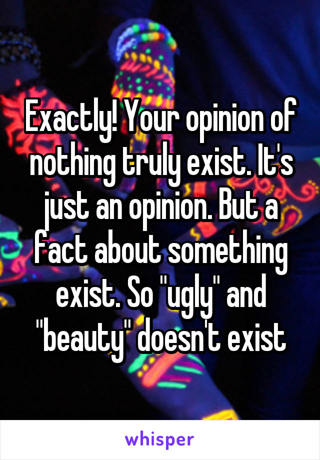 Exactly! Your opinion of nothing truly exist. It's just an opinion. But a fact about something exist. So "ugly" and "beauty" doesn't exist