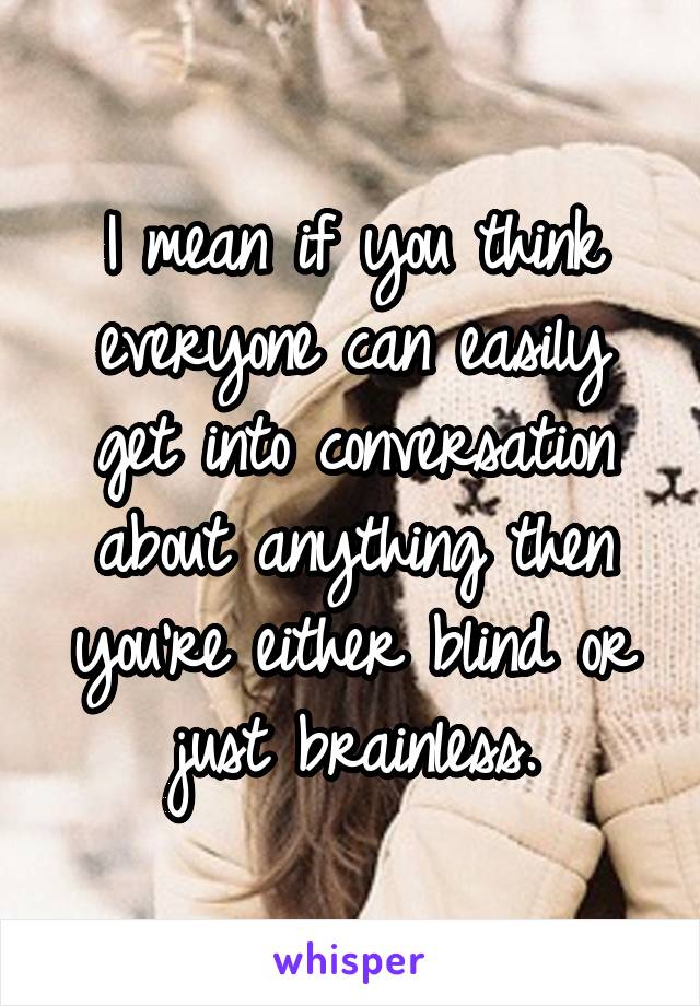 I mean if you think everyone can easily get into conversation about anything then you're either blind or just brainless.