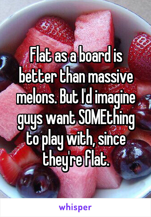 Flat as a board is better than massive melons. But I'd imagine guys want SOMEthing to play with, since they're flat.