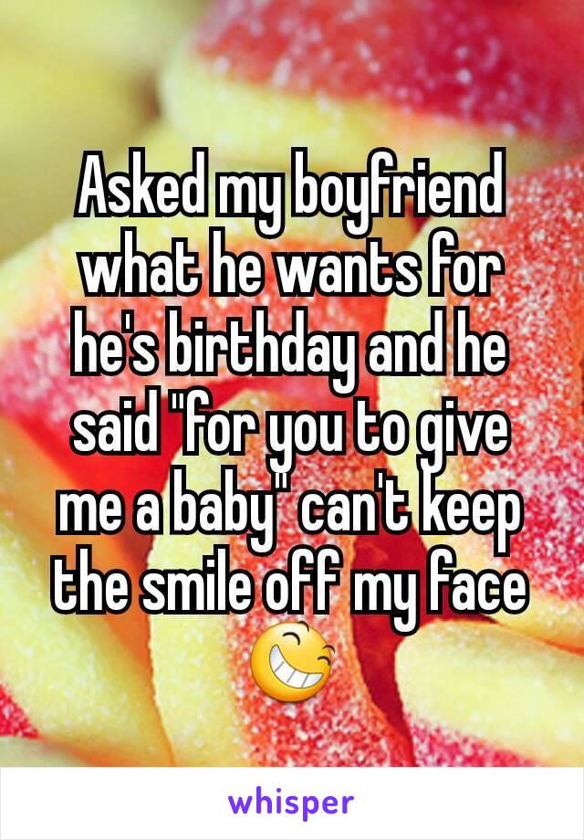 Asked my boyfriend what he wants for he's birthday and he said "for you to give me a baby" can't keep the smile off my face 😆