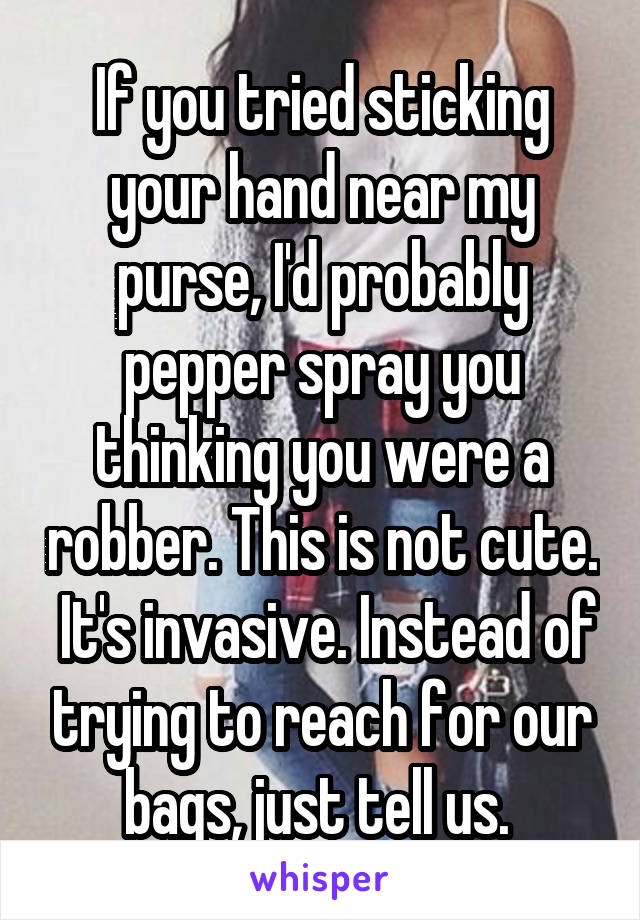 If you tried sticking your hand near my purse, I'd probably pepper spray you thinking you were a robber. This is not cute.  It's invasive. Instead of trying to reach for our bags, just tell us. 