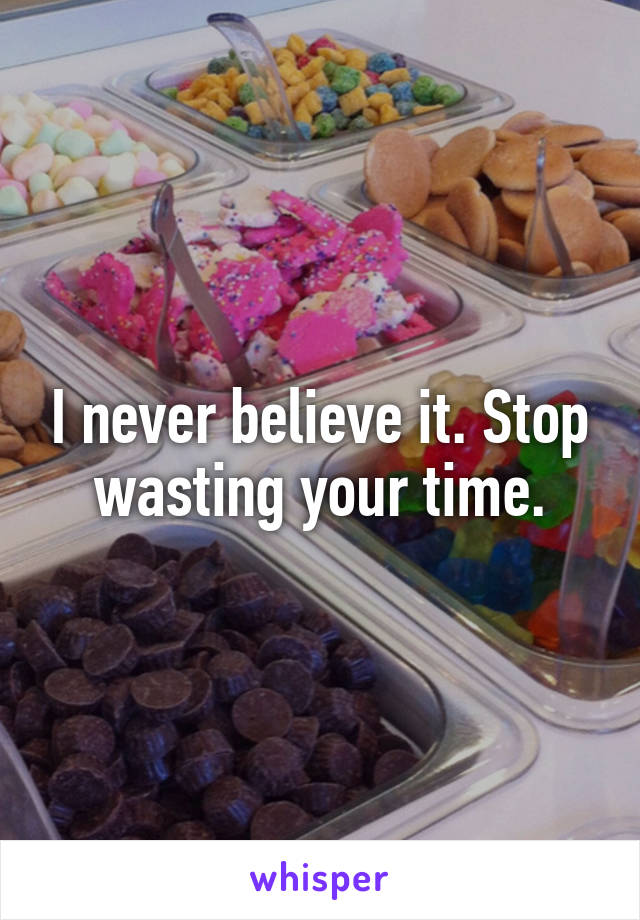 I never believe it. Stop wasting your time.