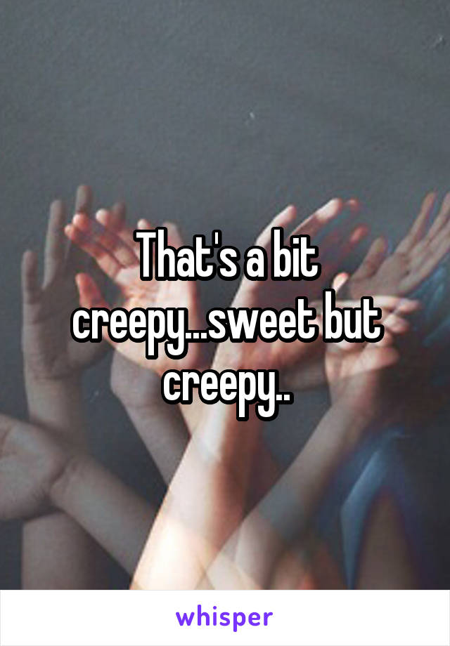 That's a bit creepy...sweet but creepy..