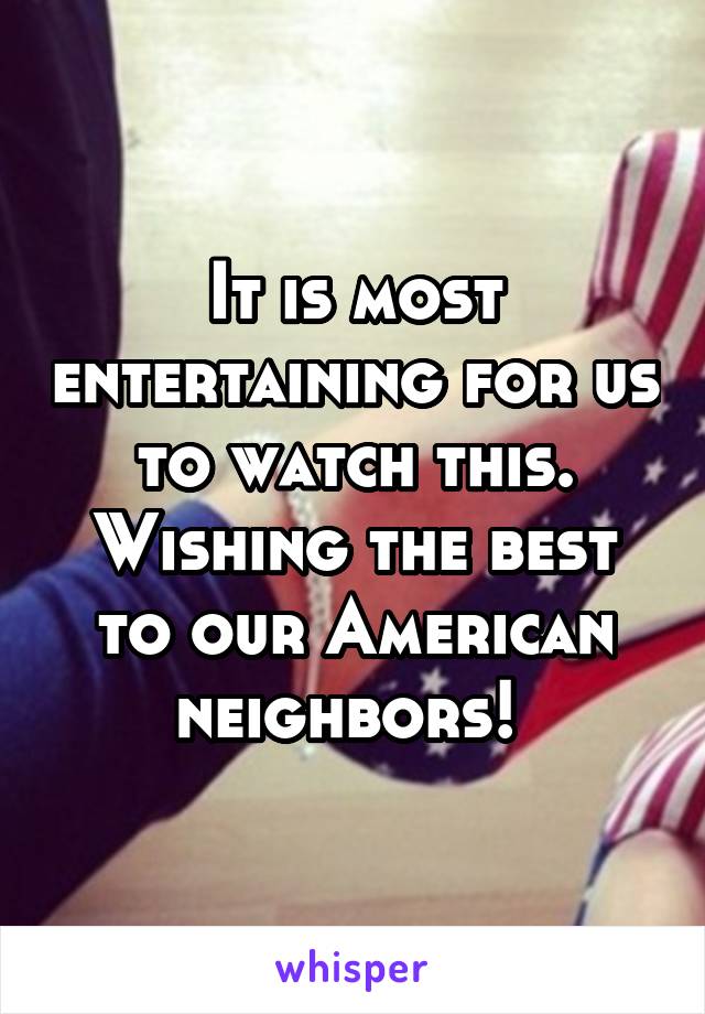It is most entertaining for us to watch this. Wishing the best to our American neighbors! 