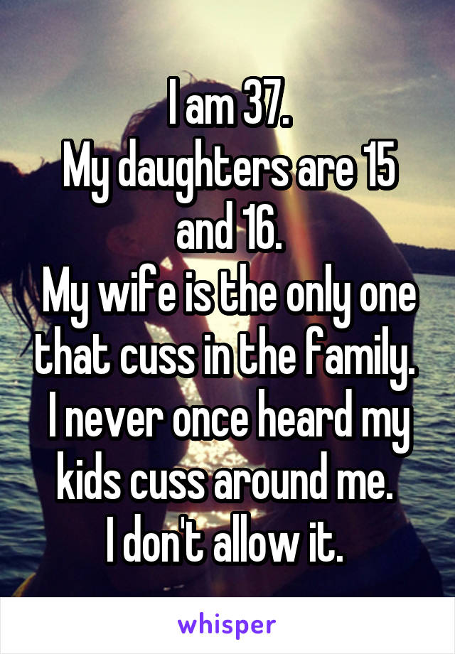I am 37.
My daughters are 15 and 16.
My wife is the only one that cuss in the family. 
I never once heard my kids cuss around me. 
I don't allow it. 