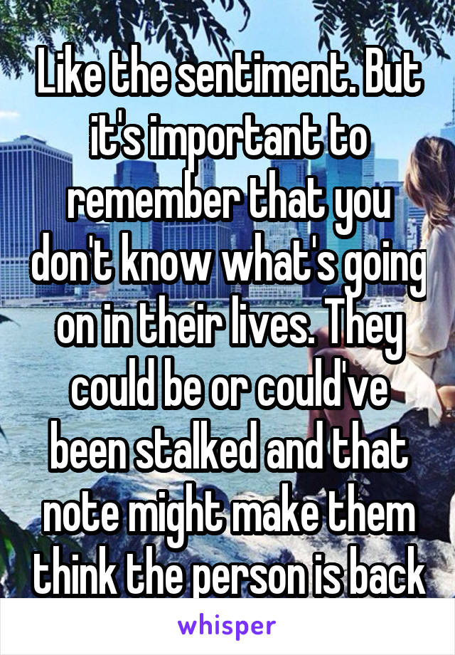 Like the sentiment. But it's important to remember that you don't know what's going on in their lives. They could be or could've been stalked and that note might make them think the person is back