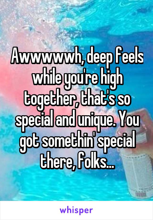 Awwwwwh, deep feels while you're high together, that's so special and unique. You got somethin' special there, folks...
