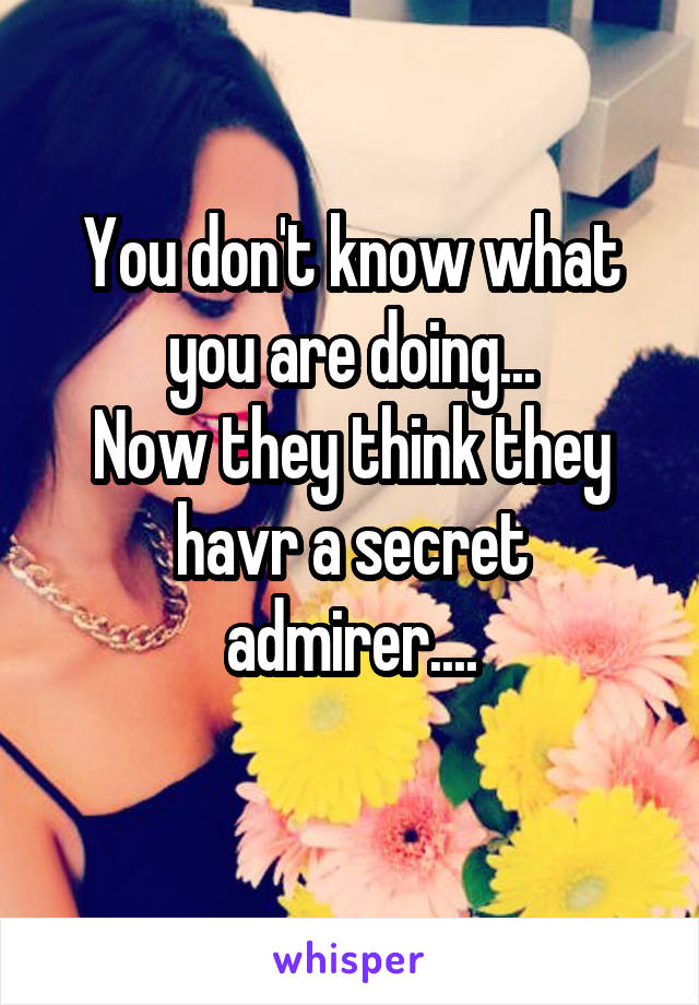 You don't know what you are doing...
Now they think they havr a secret admirer....
