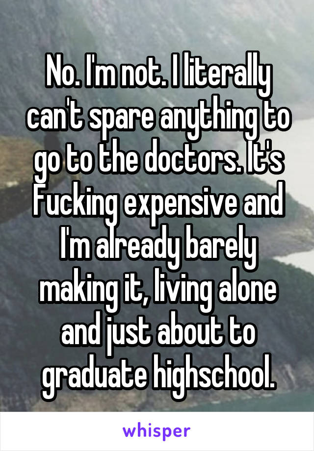 No. I'm not. I literally can't spare anything to go to the doctors. It's Fucking expensive and I'm already barely making it, living alone and just about to graduate highschool.