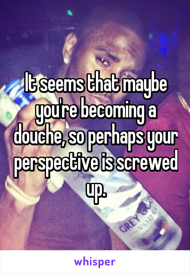 It seems that maybe you're becoming a douche, so perhaps your perspective is screwed up.