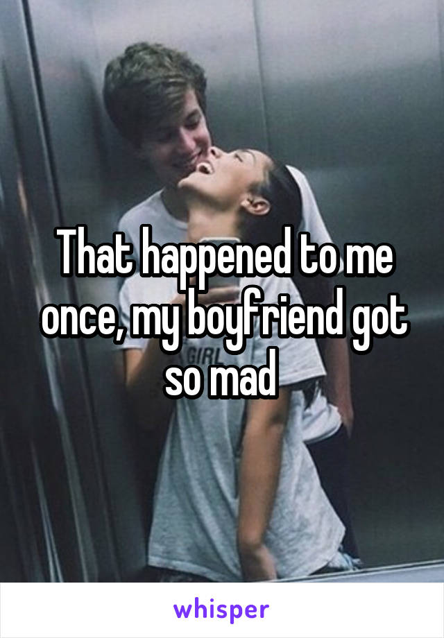 That happened to me once, my boyfriend got so mad 