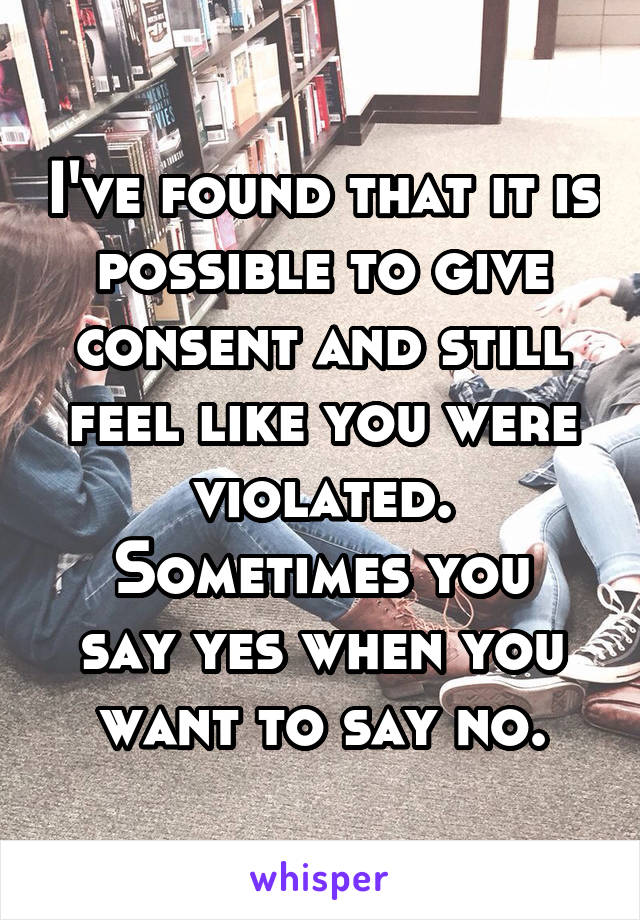I've found that it is possible to give consent and still feel like you were violated.
Sometimes you say yes when you want to say no.
