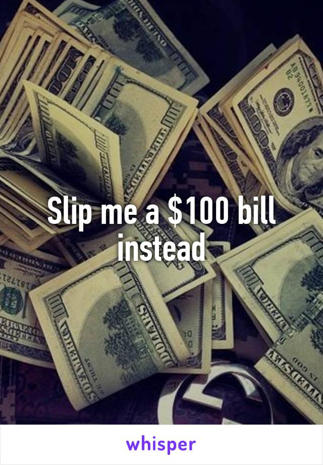 Slip me a $100 bill instead