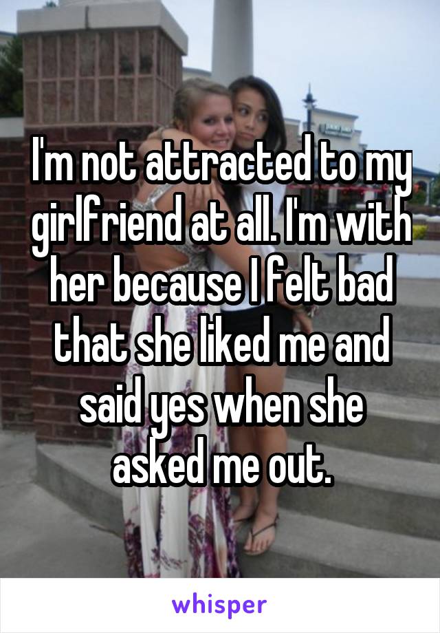 I'm not attracted to my girlfriend at all. I'm with her because I felt bad that she liked me and said yes when she asked me out.