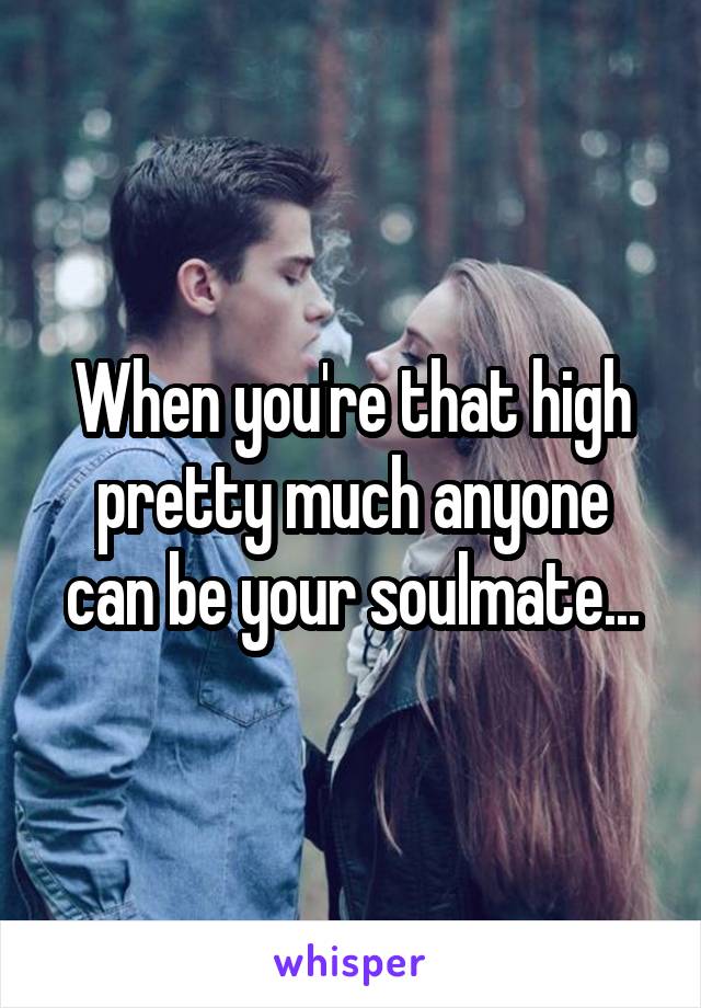 When you're that high pretty much anyone can be your soulmate...