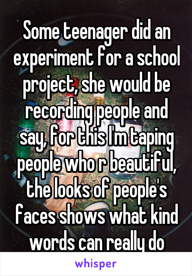 Some teenager did an experiment for a school project, she would be recording people and say, for this I'm taping people who r beautiful, the looks of people's faces shows what kind words can really do