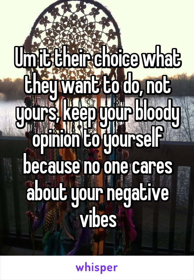 Um it their choice what they want to do, not yours, keep your bloody opinion to yourself because no one cares about your negative vibes