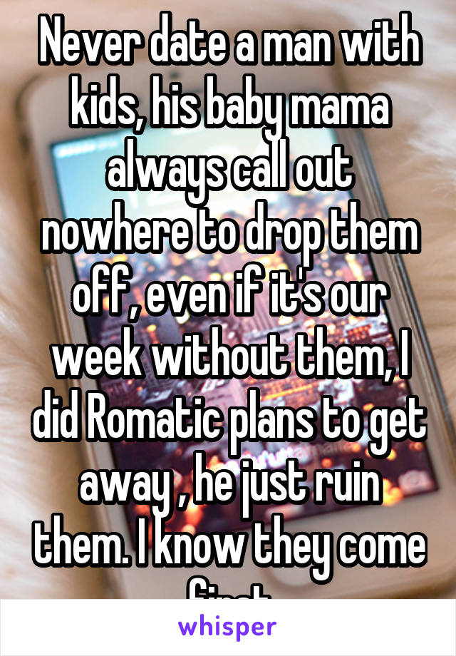 Never date a man with kids, his baby mama always call out nowhere to drop them off, even if it's our week without them, I did Romatic plans to get away , he just ruin them. I know they come first