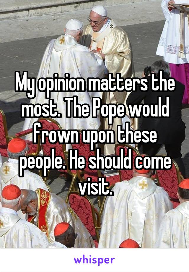 My opinion matters the most. The Pope would frown upon these people. He should come visit.