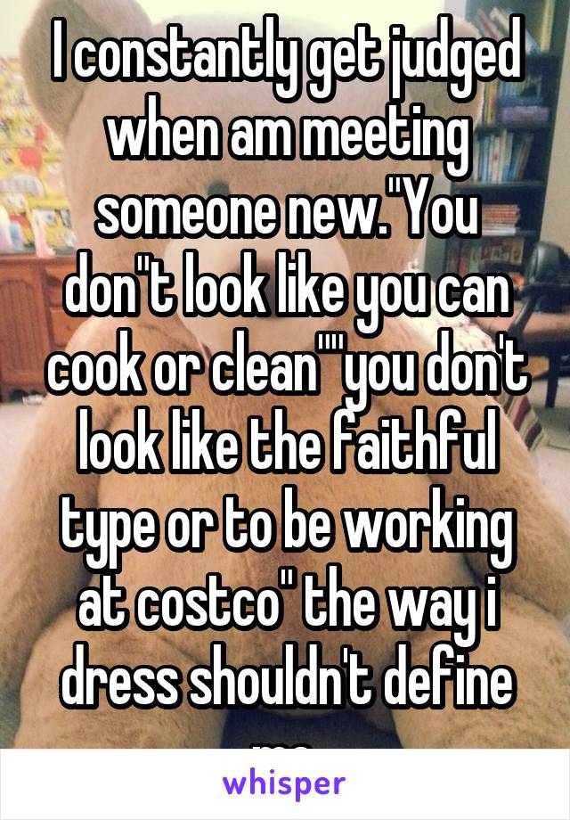 I constantly get judged when am meeting someone new."You don"t look like you can cook or clean""you don't look like the faithful type or to be working at costco" the way i dress shouldn't define me.