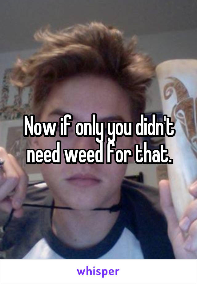 Now if only you didn't need weed for that.