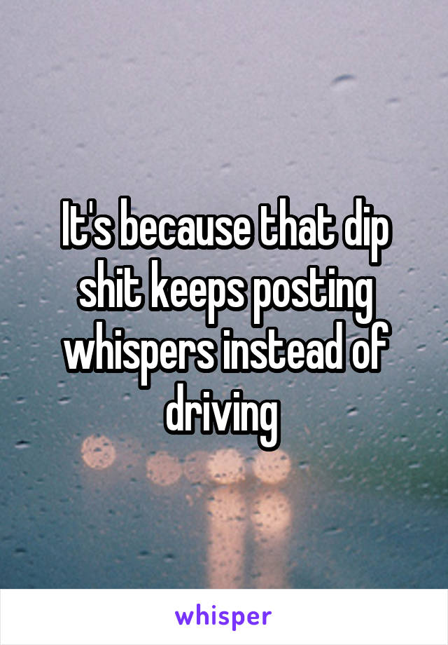 It's because that dip shit keeps posting whispers instead of driving 