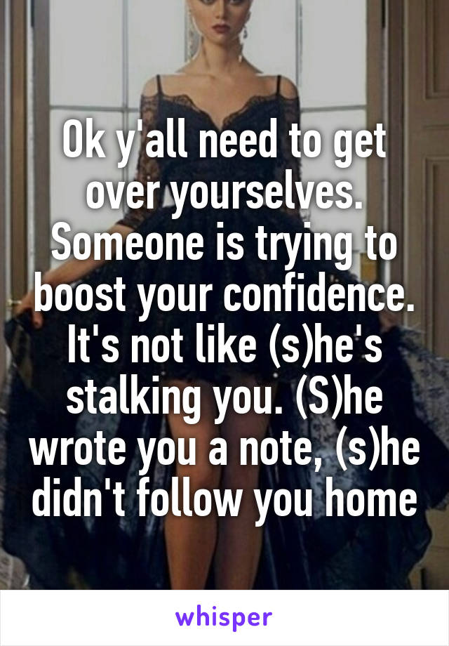 Ok y'all need to get over yourselves. Someone is trying to boost your confidence. It's not like (s)he's stalking you. (S)he wrote you a note, (s)he didn't follow you home