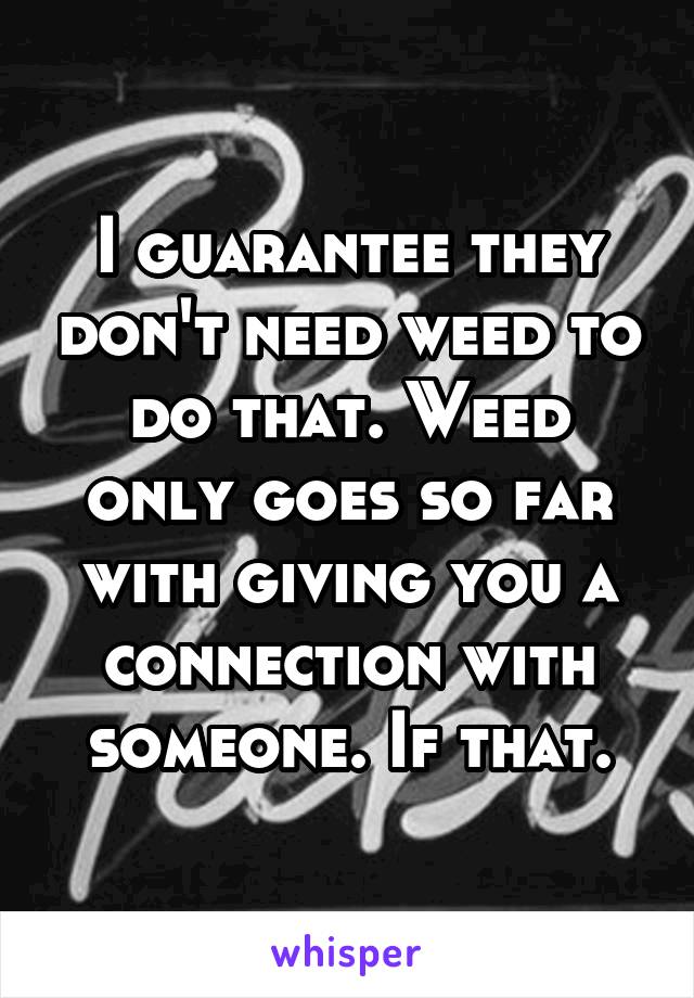 I guarantee they don't need weed to do that. Weed only goes so far with giving you a connection with someone. If that.