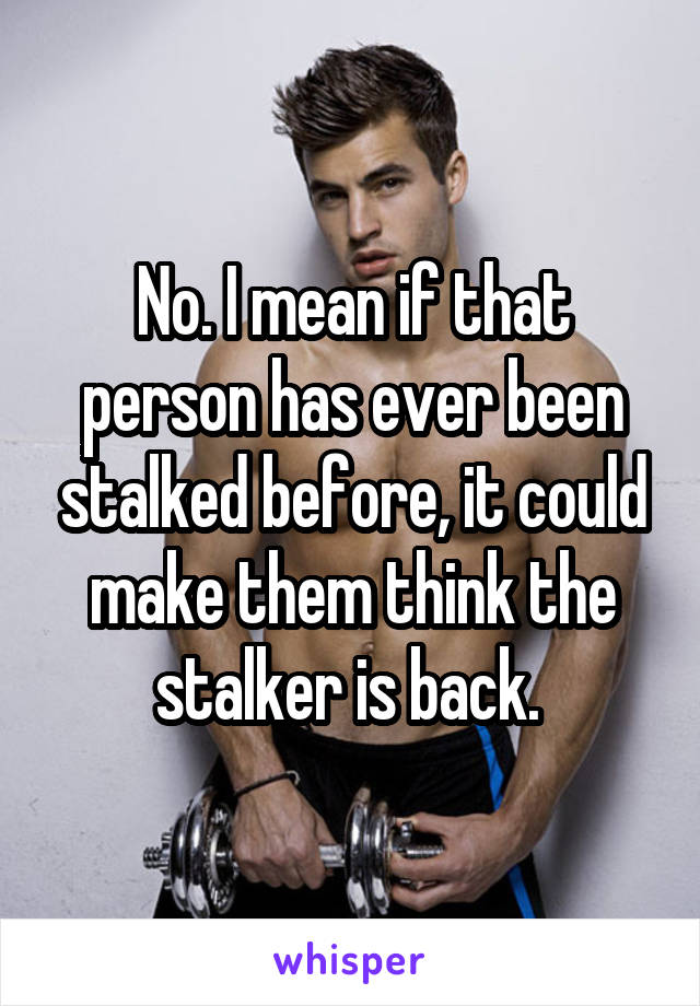 No. I mean if that person has ever been stalked before, it could make them think the stalker is back. 