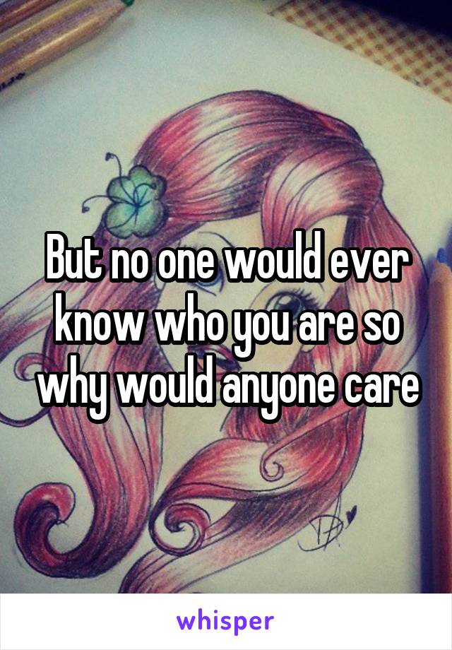 But no one would ever know who you are so why would anyone care