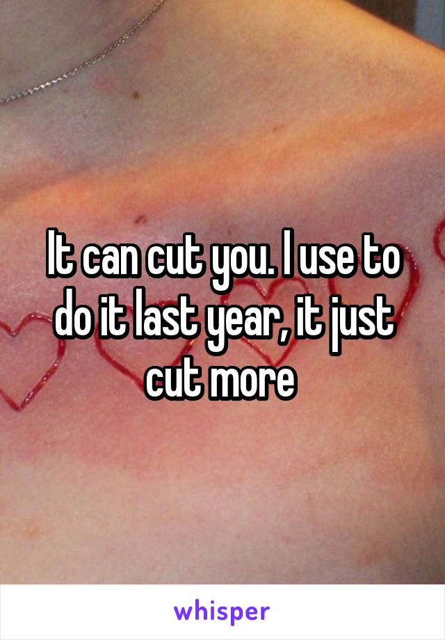 It can cut you. I use to do it last year, it just cut more 