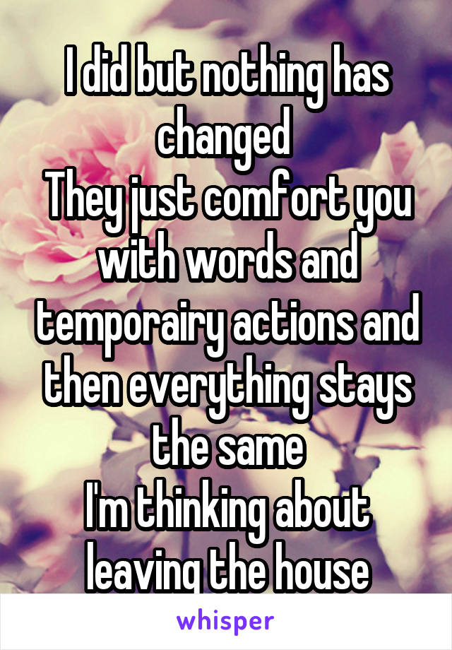 I did but nothing has changed 
They just comfort you with words and temporairy actions and then everything stays the same
I'm thinking about leaving the house