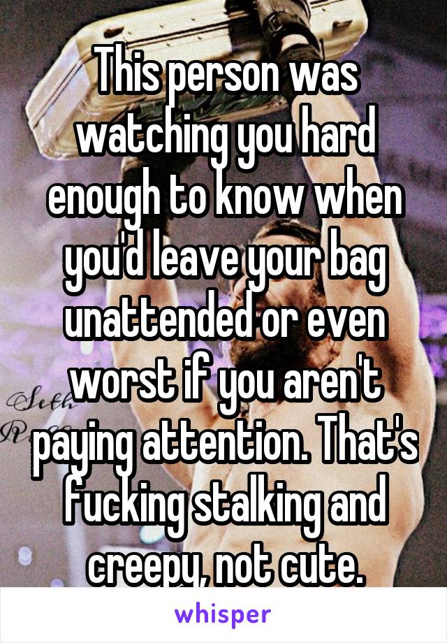 This person was watching you hard enough to know when you'd leave your bag unattended or even worst if you aren't paying attention. That's fucking stalking and creepy, not cute.