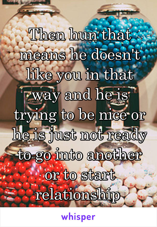 Then hun that means he doesn't like you in that way and he is trying to be nice or he is just not ready to go into another or to start relationship 