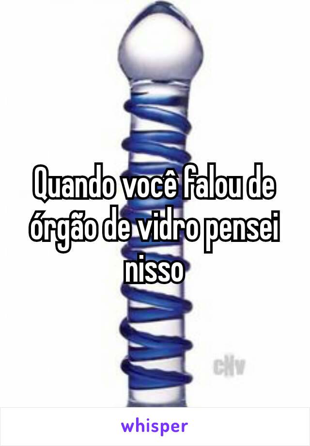 Quando você falou de órgão de vidro pensei nisso