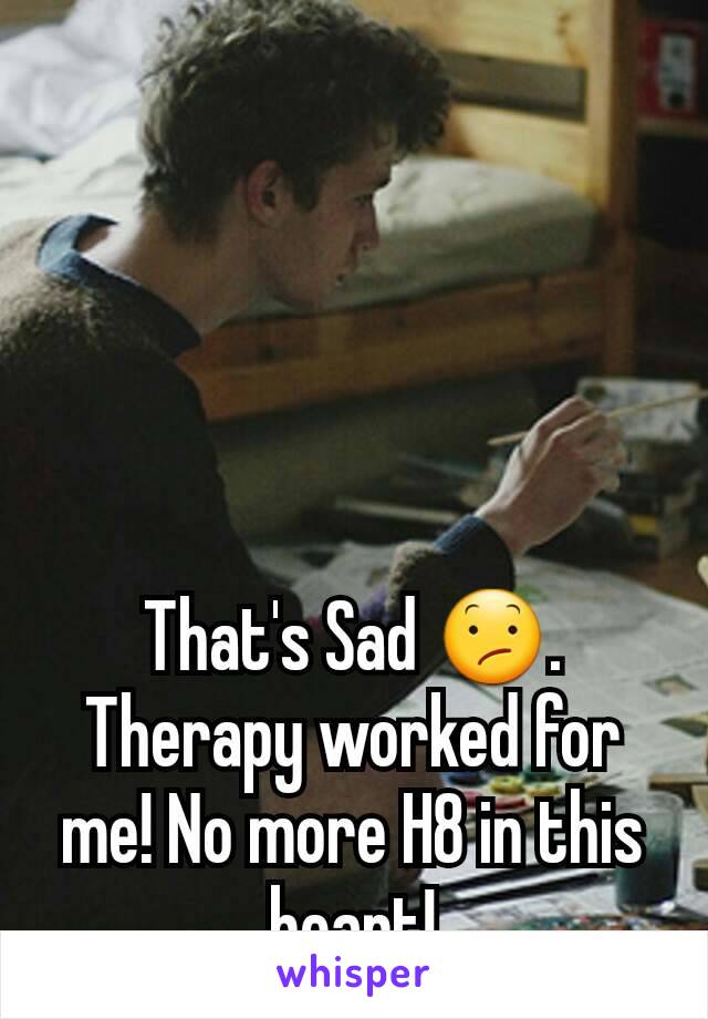 That's Sad 😕.
Therapy worked for me! No more H8 in this heart!