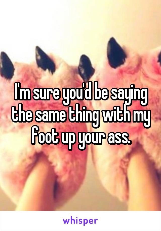 I'm sure you'd be saying the same thing with my foot up your ass.