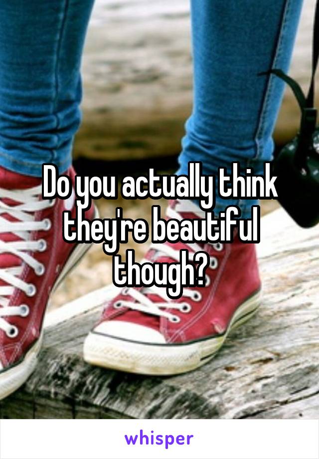 Do you actually think they're beautiful though?