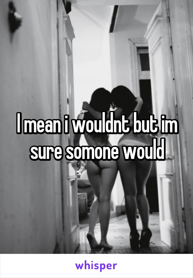 I mean i wouldnt but im sure somone would