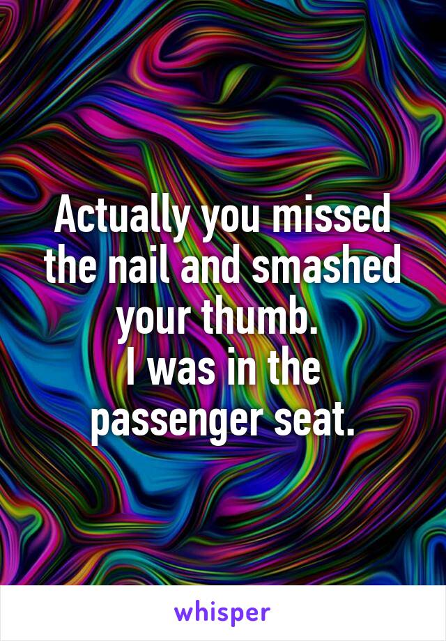 Actually you missed the nail and smashed your thumb. 
I was in the passenger seat.