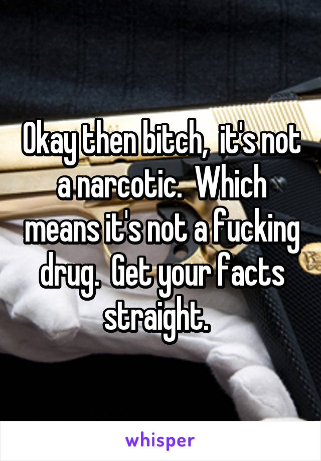 Okay then bitch,  it's not a narcotic.  Which means it's not a fucking drug.  Get your facts straight.  