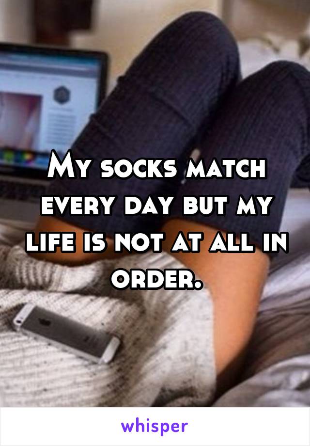 My socks match every day but my life is not at all in order.