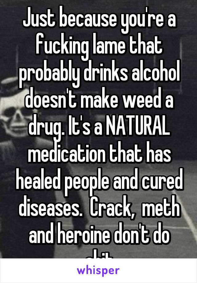 Just because you're a fucking lame that probably drinks alcohol doesn't make weed a drug. It's a NATURAL medication that has healed people and cured diseases.  Crack,  meth and heroine don't do shit