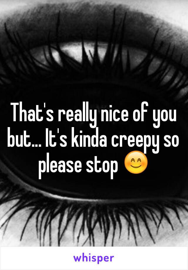 That's really nice of you but... It's kinda creepy so please stop 😊