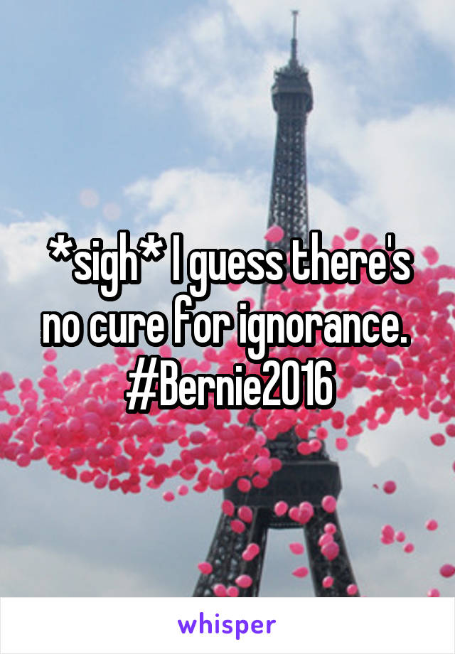 *sigh* I guess there's no cure for ignorance. 
#Bernie2016