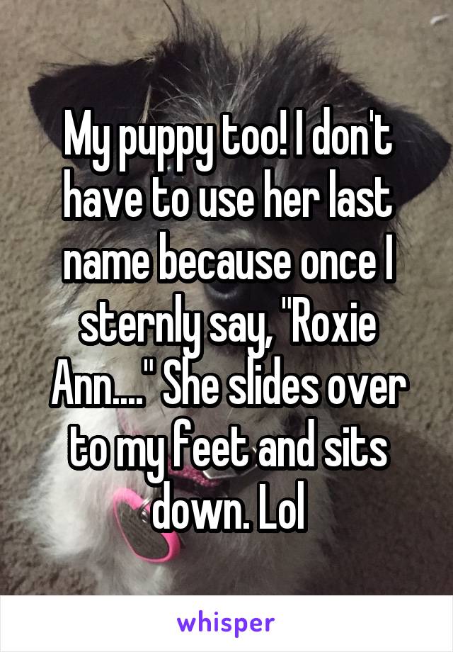 My puppy too! I don't have to use her last name because once I sternly say, "Roxie Ann...." She slides over to my feet and sits down. Lol