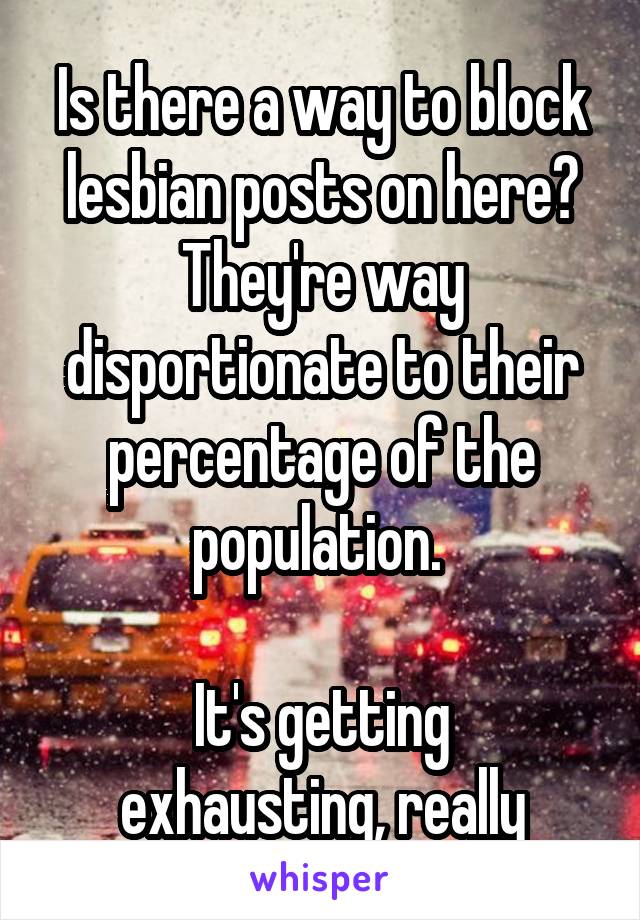 Is there a way to block lesbian posts on here? They're way disportionate to their percentage of the population. 

It's getting exhausting, really