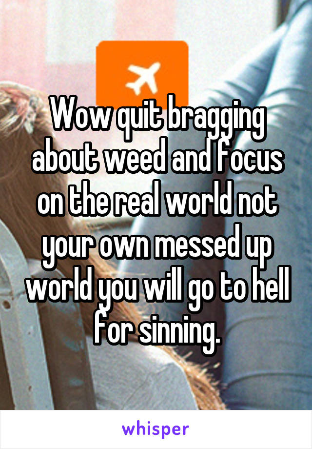 Wow quit bragging about weed and focus on the real world not your own messed up world you will go to hell for sinning.