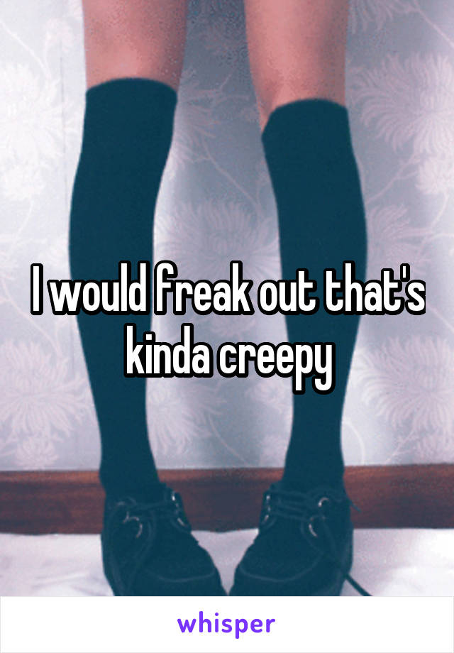 I would freak out that's kinda creepy