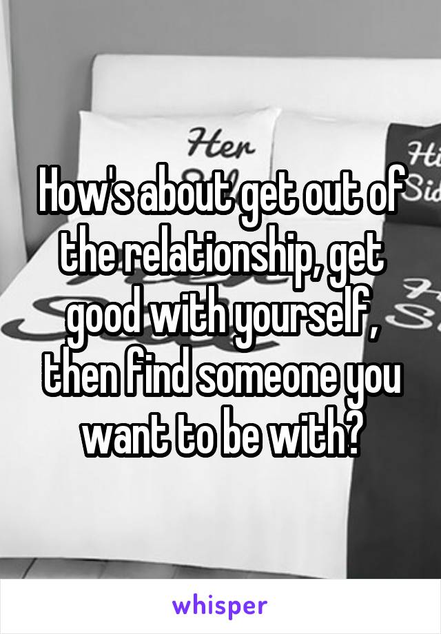 How's about get out of the relationship, get good with yourself, then find someone you want to be with?